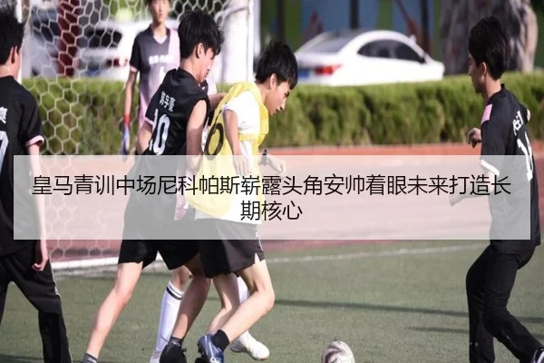 皇马青训中场尼科帕斯崭露头角安帅着眼未来打造长期核心